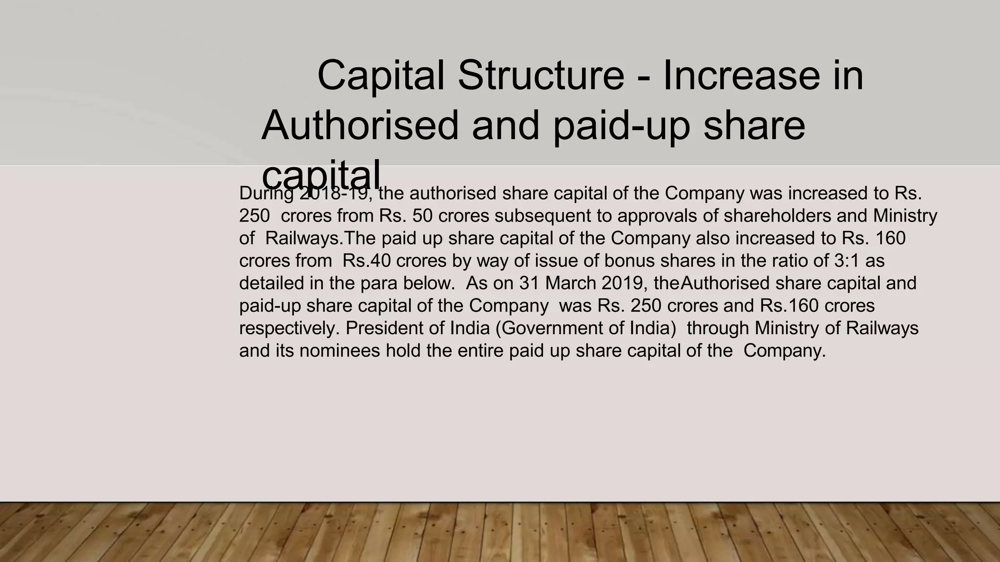 Capital Structure - Increase in
Authorised and paid-up share
capitalDuring 2018-19, the authorised share capital of the Company was increased to Rs.
250 crores from Rs. 50 crores subsequent to approvals of shareholders and Ministry
of Railways.The paid up share capital of the Company also increased to Rs. 160
crores from Rs.40 crores by way of issue of bonus shares in the ratio of 3:1 as
detailed in the para below. As on 31 March 2019, theAuthorised share capital and
paid-up share capital of the Company was Rs. 250 crores and Rs.160 crores
respectively. President of India (Government of India) through Ministry of Railways
and its nominees hold the entire paid up share capital of the Company.
 