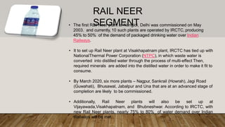 RAIL NEER
SEGMENT• The first Rail Neer plant at Nangloi, Delhi was commissioned on May
2003. and currently, 10 such plants are operated by IRCTC, producing
45% to 50% of the demand of packaged drinking water over Indian
Railways.
• It to set up Rail Neer plant at Visakhapatnam plant, IRCTC has tied up with
NationalThermal Power Corporation (NTPC), in which waste water is
converted into distilled water through the process of multi-effect Then,
required minerals are added into the distilled water in order to make it fit to
consume.
• By March 2020, six more plants – Nagpur, Sankrail (Howrah), Jagi Road
(Guwahati), Bhusawal, Jabalpur and Una that are at an advanced stage of
completion are likely to be commissioned.
• Additionally, Rail Neer plants will also be set up at
Vijayawada,Visakhapatnam, and Bhubneshwar. According to IRCTC, with
new Rail Neer plants, nearly 75% to 80% of water demand over Indian
Railways will be met.
 