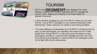 • IRCTC tourism As a subsidiary of the Indian Railways.The Indian
Railways Catering and Tourism Corporation (IRCTC) manages the
tourism, online ticketing and catering for the fourth largest rail
network in the world.
• It offers domestic packages as part of the IRCTC tourism.You can book
from the various IRCTC packages for your preferred destination while
booking train tickets, opting for car rentals or even looking forflights.
• The Indian Railways conceptualised and built IRCTC to bolster tourism by
tying up with travel agents, tour operators, and hotels. Around 14 lakh
people book through IRCTC in a day which gives the railways a huge
advantage to provide its customers with hospitality services. And it was
only judicious of the Railways to introduce IRCTC tour packages to draw
on the high traffic that the site receives.
TOURISM
SEGMENT
 