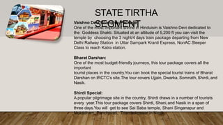 Vaishno Devi Economy Package:
One of the most important shrine in Hinduism is Vaishno Devi dedicated to
the Goddess Shakti. Situated at an altitude of 5,200 ft you can visit the
temple by choosing the 3 night/4 days train package departing from New
Delhi Railway Station in Uttar Sampark Kranti Express, NonAC Sleeper
Class to reach Katra station.
Bharat Darshan:
One of the most budget-friendly journeys, this tour package covers all the
important
tourist places in the country.You can book the special tourist trains of Bharat
Darshan on IRCTC’s site.The tour covers Ujjain, Dwarka, Somnath, Shirdi, and
Nasik.
Shirdi Special:
A popular pilgrimage site in the country, Shirdi draws in a number of tourists
every year.This tour package covers Shirdi, Shani,and Nasik in a span of
three days.You will get to see Sai Baba temple, Shani Singanapur and
Muktidham, Panchavati, Triambakeswar in Nasik.
STATE TIRTHA
SEGMENT
 