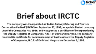 Brief about IRCTC
The company was incorporated as ‘Indian Railway Catering and Tourism
Corporation Limited’ (IRCTC) on September 27, 1999, as a public limited company
under the Companies Act, 1956, and was granted a certificate of incorporation by
the Deputy Registrar of Companies, N.C.T. of Delhi and Haryana. The company
received its certificate for commencement of business from the Deputy Registrar
of Companies, N.C.T. of Delhi and Haryana on December 2, 1999.
 