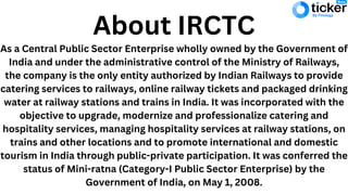 As a Central Public Sector Enterprise wholly owned by the Government of
India and under the administrative control of the Ministry of Railways,
the company is the only entity authorized by Indian Railways to provide
catering services to railways, online railway tickets and packaged drinking
water at railway stations and trains in India. It was incorporated with the
objective to upgrade, modernize and professionalize catering and
hospitality services, managing hospitality services at railway stations, on
trains and other locations and to promote international and domestic
tourism in India through public-private participation. It was conferred the
status of Mini-ratna (Category-I Public Sector Enterprise) by the
Government of India, on May 1, 2008.
About IRCTC
 