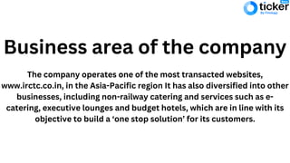 Business area of the company
The company operates one of the most transacted websites,
www.irctc.co.in, in the Asia-Pacific region It has also diversified into other
businesses, including non-railway catering and services such as e-
catering, executive lounges and budget hotels, which are in line with its
objective to build a ‘one stop solution’ for its customers.
 
