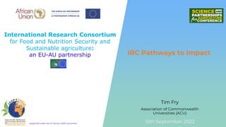International Research Consortium
for Food and Nutrition Security and
Sustainable agriculture:
an EU-AU partnership
Supported under the EU Horizon 2020 Instrument
Tim Fry
IRC Pathways to Impact
15th September 2022
Association of Commonwealth
Universities (ACU)
 