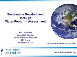 www.waterfootprint.org
Sustainable Development
through
Water Footprint Assessment
Ruth Mathews
Executive Director
Water Footprint Network
IRC Event
04 March 2015 from awareness to action
 