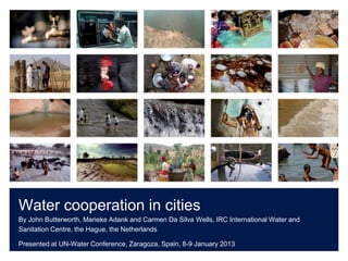 Water cooperation in cities
By John Butterworth, Marieke Adank and Carmen Da Silva Wells, IRC International Water and
Sanitation Centre, the Hague, the Netherlands

Presented at UN-Water Conference, Zaragoza, Spain, 8-9 January 2013
 