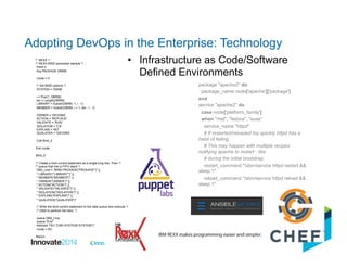 •  Infrastructure as Code/Software
Defined Environments
package "apache2" do
package_name node['apache']['package']
end
service "apache2" do
case node['platform_family']
when "rhel", "fedora", "suse"
service_name "httpd"
# If restarted/reloaded too quickly httpd has a
habit of failing.
# This may happen with multiple recipes
notifying apache to restart - like
# during the initial bootstrap.
restart_command "/sbin/service httpd restart &&
sleep 1"
reload_command "/sbin/service httpd reload &&
sleep 1"
/* REXX */
/* REXX BIND processor sample */
trace o
Arg PACKAGE DBRM
rcode = 0
/* Set BIND options */
SYSTEM = 'DSN9'
i = Pos('(', DBRM)
len = Length(DBRM)
LIBRARY = Substr(DBRM, 1, i - 1)
MEMBER = Substr(DBRM, i + 1, len - i - 1)
OWNER = 'DEVDBA'
ACTION = 'REPLACE'
VALIDATE = 'RUN'
ISOLATION = 'CS'
EXPLAIN = 'NO'
QUALIFIER = 'DEVDBA'
Call Bind_it
Exit rcode
Bind_it:
/* Create a bind control statement as a single long line. Then */
/* queue that into a FIFO stack */
DB2_Line = "BIND PACKAGE("PACKAGE")" ||,
" LIBRARY('"LIBRARY"')" ||,
" MEMBER("MEMBER")" ||,
" OWNER("OWNER")" ||,
" ACTION("ACTION")" ||,
" VALIDATE("VALIDATE")" ||,
" ISOLATION("ISOLATION")" ||,
" EXPLAIN("EXPLAIN")" ||,
" QUALIFIER("QUALIFIER")"
/* Write the bind control statement to the data queue and execute */
/* DB2I to perform the bind. */
queue DB2_Line
queue "End"
Address TSO "DSN SYSTEM("SYSTEM")"
rcode = RC
Return
Adopting DevOps in the Enterprise: Technology
 