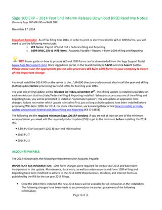 Page 1 of 3
Sage 100 ERP – 2014 Year End Interim Release Download (IRD) Read Me Notes:
(Formerly Sage ERP MAS 90 and MAS 200)
December 17, 2014
Important Reminder As of Tax Filing Year 2014, in order to print or electronically file W2 or 1099 forms, you will
need to use the following menu tasks:
o W2 forms: Payroll >Period End > Federal eFiling and Reporting
o 1099 (MISC, DIV & INT) forms: Accounts Payable > Reports > Form 1099 eFiling and Reporting
TIP! A user guide on how to process W2 and 1099 forms can be downloaded from the Sage Support Portal
(www.Sage.NA.Support.com). Once logged into portal, in the Search field type 53295 and click Search button.
Please make sure the appropriate person who processes W2 &/or 1099 forms in your company is aware
of this important change.
You must install the 2014 IRD on the server to the …MAS90 directory and you must also install the year end eFiling
(Aatrix) update before processing W2s and 1099s for tax filing year 2014.
The year end eFiling update will be released on Friday, December 19th
. The eFiling update is installed separately on
each workstation that has State/Federal eFiling & Reporting installed. When you access any one of the eFiling and
Reporting tasks, you will be prompted to install an “Automatic Update”; this will update all applicable form
changes. It does not matter which update is installed first, just as long as both updates have been installed before
processing W2s &/or 1099s for 2014. For more information, see knowledgebase article How to install, activate,
update and uninstall Federal and State eFiling and Reporting (KB ID 18851)
The following are the required minimum Sage 100 ERP versions. If you are not at least on one of the minimum
versions below, you must add the required product update (PU) to get to the minimum before installing the 2014
IRD.
• 4.50: PU 5 or last year’s (2013) year-end IRD installed
• 2013 PU 7
• 2014 PU 3
ACCOUNTS PAYABLE:
The 2014 IRD contains the following enhancements for Accounts Payable:
IMPORTANT TAX INFORMATION: 1099 Form changes were required for the tax year 2014 and have been
incorporated in this update. Maintenance, data entry, as well as certain reports and Form 1099 eFiling and
Reporting have been modified to adhere to the 2014 1099 Miscellaneous, Dividend, and Interest forms as
published by the IRS for the tax year 2014 filings.
• Once the 2014 IRD is installed, the new 2014 boxes will be available for all companies in the installation.
The following changes have been made to accommodate the correct placement of the following
information:
 