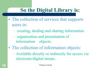 10 T.Sharon-A.Frank
So the Digital Library is:
• The collection of services that supports
users in:
– creating, dealing and sharing information.
– organization and presentation of
information objects.
• The collection of information objects:
– Available directly or indirectly for access via
electronic/digital means.
 