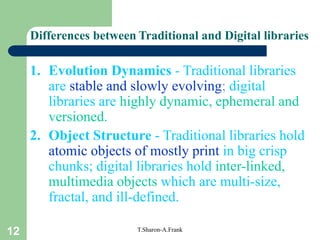 12 T.Sharon-A.Frank
Differences between Traditional and Digital libraries
1. Evolution Dynamics - Traditional libraries
are stable and slowly evolving; digital
libraries are highly dynamic, ephemeral and
versioned.
2. Object Structure - Traditional libraries hold
atomic objects of mostly print in big crisp
chunks; digital libraries hold inter-linked,
multimedia objects which are multi-size,
fractal, and ill-defined.
 
