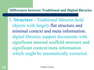 13 T.Sharon-A.Frank
Differences between Traditional and Digital libraries
3. Structure - Traditional libraries hold
objects with largely flat structure and
minimal context and meta information;
digital libraries support documents with
significant internal scaffold structure and
significant context/meta information
which might be automatically extracted.
 