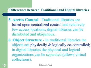 15 T.Sharon-A.Frank
5. Access Control - Traditional libraries are
based upon centralized control and relatively
few access locations; digital libraries can be
distributed and ubiquitous.
6. Object Structure - In traditional libraries the
objects are physically & logically co-controlled;
in digital libraries the physical and logical
organizations can be separated (allows virtual
collections).
Differences between Traditional and Digital libraries
 