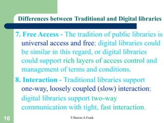 16 T.Sharon-A.Frank
7. Free Access - The tradition of public libraries is
universal access and free; digital libraries could
be similar in this regard, or digital libraries
could support rich layers of access control and
management of terms and conditions.
8. Interaction - Traditional libraries support
one-way, loosely coupled (slow) interaction;
digital libraries support two-way
communication with tight, fast interaction.
Differences between Traditional and Digital libraries
 