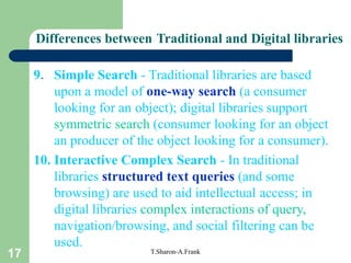 17 T.Sharon-A.Frank
9. Simple Search - Traditional libraries are based
upon a model of one-way search (a consumer
looking for an object); digital libraries support
symmetric search (consumer looking for an object
an producer of the object looking for a consumer).
10. Interactive Complex Search - In traditional
libraries structured text queries (and some
browsing) are used to aid intellectual access; in
digital libraries complex interactions of query,
navigation/browsing, and social filtering can be
used.
Differences between Traditional and Digital libraries
 