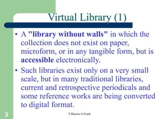 3 T.Sharon-A.Frank
Virtual Library (1)
• A "library without walls" in which the
collection does not exist on paper,
microform, or in any tangible form, but is
accessible electronically.
• Such libraries exist only on a very small
scale, but in many traditional libraries,
current and retrospective periodicals and
some reference works are being converted
to digital format.
 