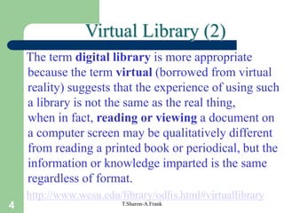 4 T.Sharon-A.Frank
The term digital library is more appropriate
because the term virtual (borrowed from virtual
reality) suggests that the experience of using such
a library is not the same as the real thing,
when in fact, reading or viewing a document on
a computer screen may be qualitatively different
from reading a printed book or periodical, but the
information or knowledge imparted is the same
regardless of format.
http://www.wcsu.edu/library/odlis.html#virtuallibrary
Virtual Library (2)
 