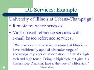 6 T.Sharon-A.Frank
DL Services: Example
University of Illinois at Urbana-Champaign:
• Remote reference services.
• Video-based reference services with
e-mail based reference services.
“We play a cultural role in the sense that librarians
have traditionally applied a broader range of
knowledge to pieces of information. I think it’s high
tech and high touch. Bring in high tech, but give it a
human face. And that face is the face of a librarian.”
 