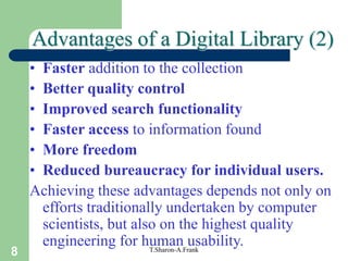 8 T.Sharon-A.Frank
• Faster addition to the collection
• Better quality control
• Improved search functionality
• Faster access to information found
• More freedom
• Reduced bureaucracy for individual users.
Achieving these advantages depends not only on
efforts traditionally undertaken by computer
scientists, but also on the highest quality
engineering for human usability.
Advantages of a Digital Library (2)
 