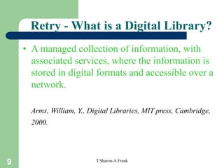 9 T.Sharon-A.Frank
Retry - What is a Digital Library?
• A managed collection of information, with
associated services, where the information is
stored in digital formats and accessible over a
network.
Arms, William, Y., Digital Libraries, MIT press, Cambridge,
2000.
 