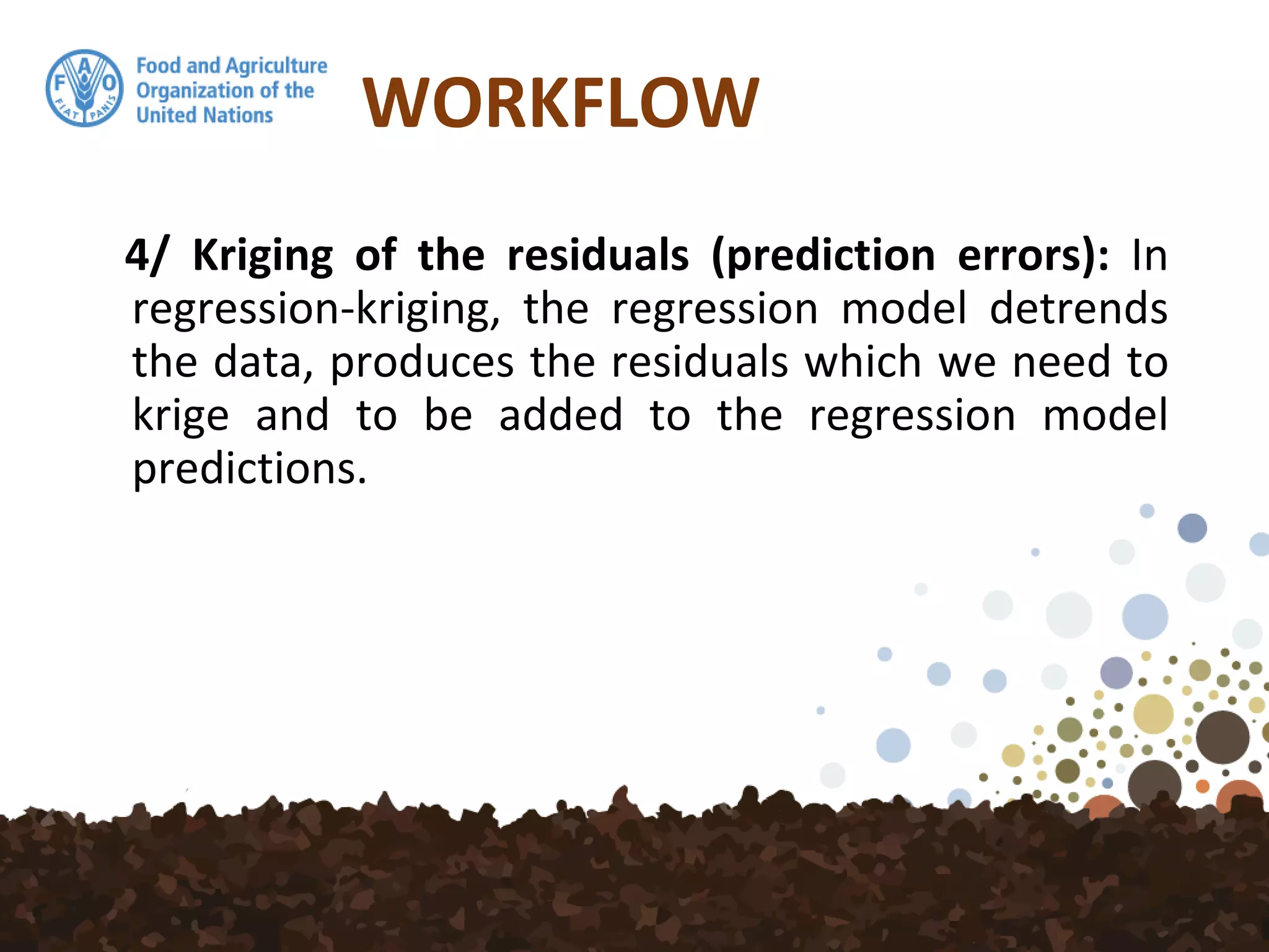 WORKFLOW
4/ Kriging of the residuals (prediction errors): In
regression-kriging, the regression model detrends
the data, produces the residuals which we need to
krige and to be added to the regression model
predictions.
 