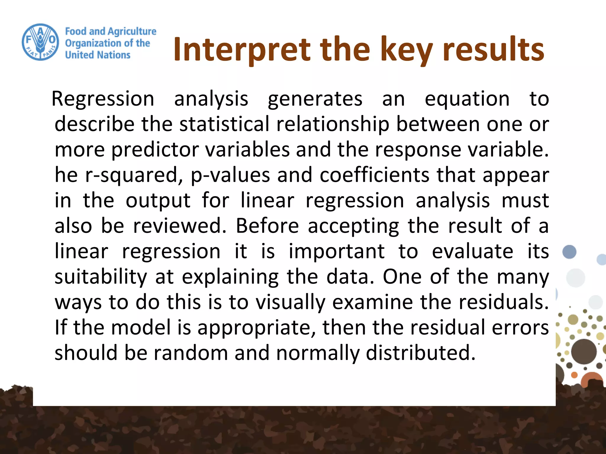 Interpret the key results
Regression analysis generates an equation to
describe the statistical relationship between one or
more predictor variables and the response variable.
he r-squared, p-values and coefficients that appear
in the output for linear regression analysis must
also be reviewed. Before accepting the result of a
linear regression it is important to evaluate its
suitability at explaining the data. One of the many
ways to do this is to visually examine the residuals.
If the model is appropriate, then the residual errors
should be random and normally distributed.
 