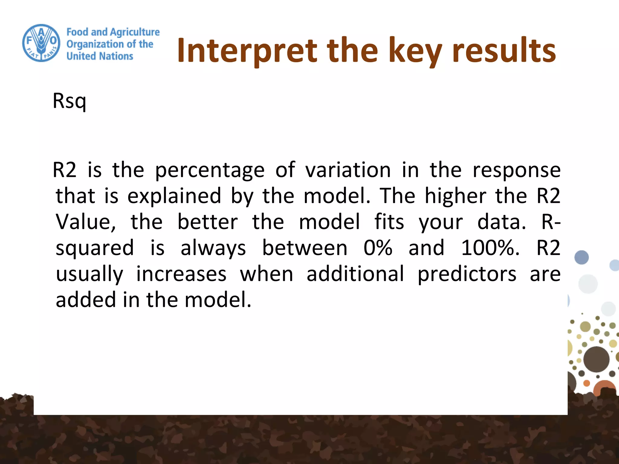 Interpret the key results
Rsq
R2 is the percentage of variation in the response
that is explained by the model. The higher the R2
Value, the better the model fits your data. R-
squared is always between 0% and 100%. R2
usually increases when additional predictors are
added in the model.
 