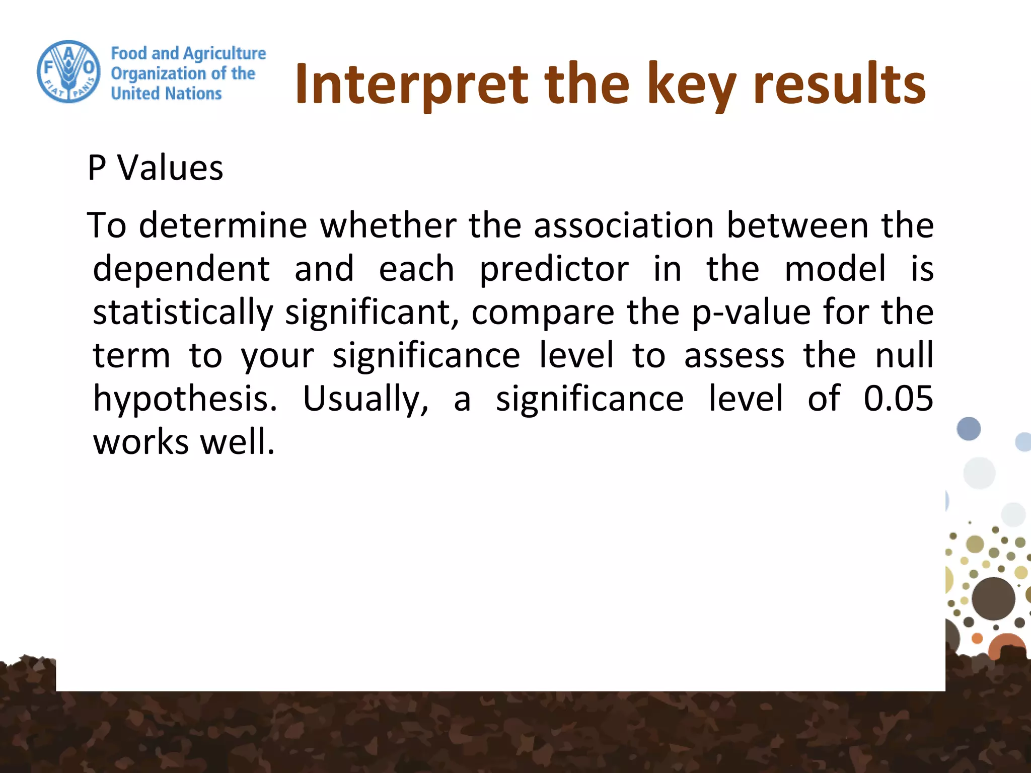 Interpret the key results
P Values
To determine whether the association between the
dependent and each predictor in the model is
statistically significant, compare the p-value for the
term to your significance level to assess the null
hypothesis. Usually, a significance level of 0.05
works well.
 