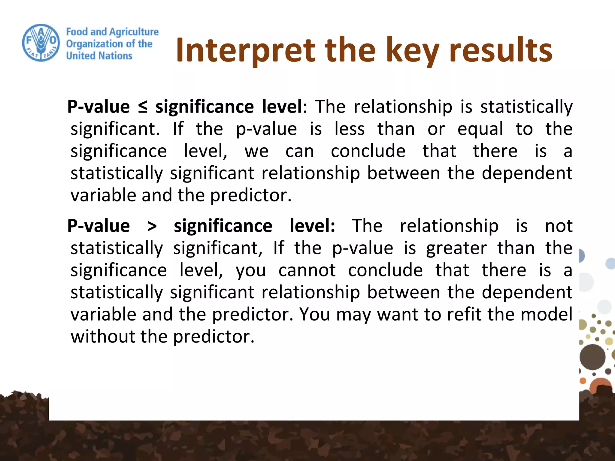 Interpret the key results
P-value ≤ significance level: The relationship is statistically
significant. If the p-value is less than or equal to the
significance level, we can conclude that there is a
statistically significant relationship between the dependent
variable and the predictor.
P-value > significance level: The relationship is not
statistically significant, If the p-value is greater than the
significance level, you cannot conclude that there is a
statistically significant relationship between the dependent
variable and the predictor. You may want to refit the model
without the predictor.
 
