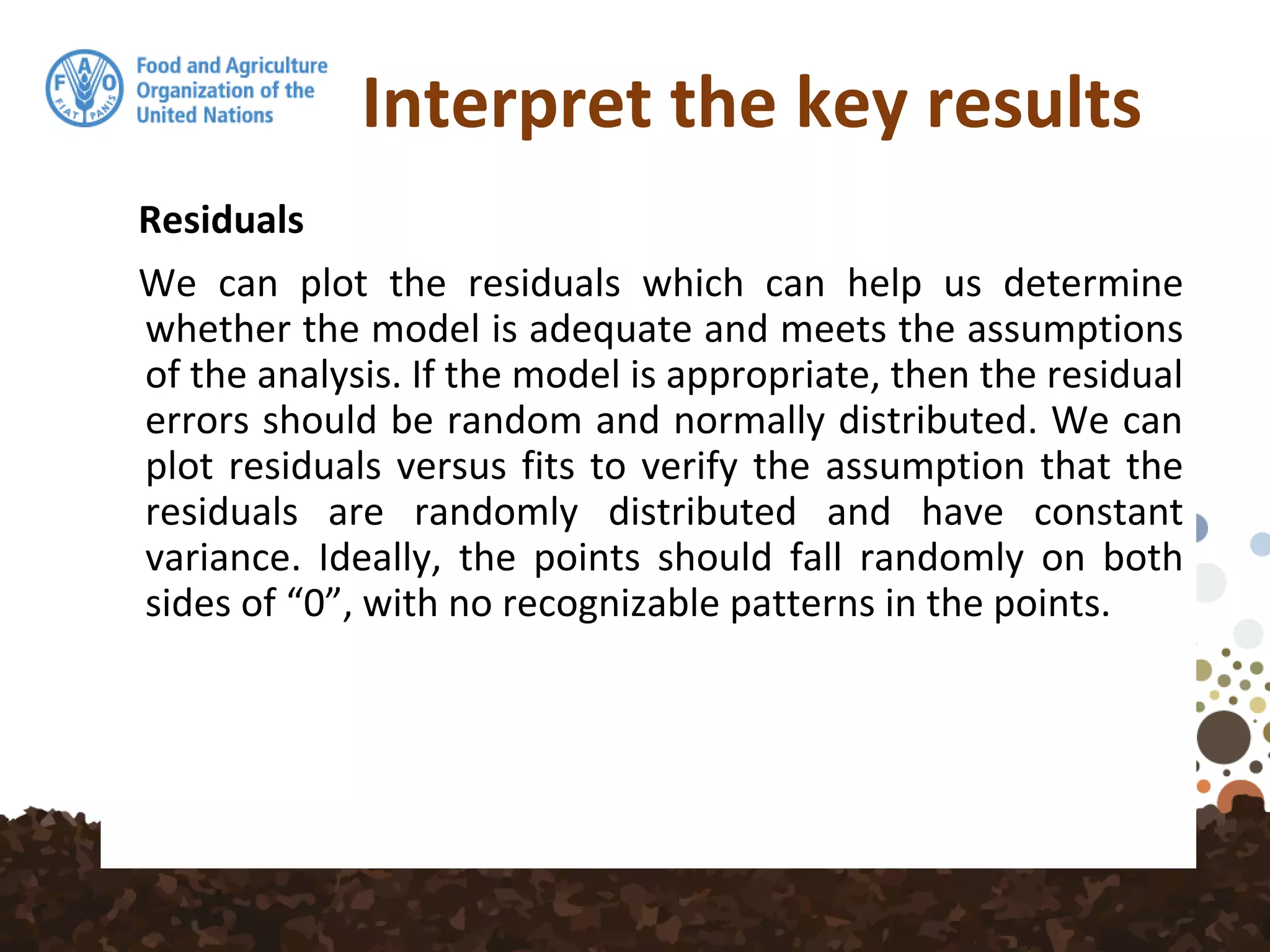 Interpret the key results
Residuals
We can plot the residuals which can help us determine
whether the model is adequate and meets the assumptions
of the analysis. If the model is appropriate, then the residual
errors should be random and normally distributed. We can
plot residuals versus fits to verify the assumption that the
residuals are randomly distributed and have constant
variance. Ideally, the points should fall randomly on both
sides of “0”, with no recognizable patterns in the points.
 
