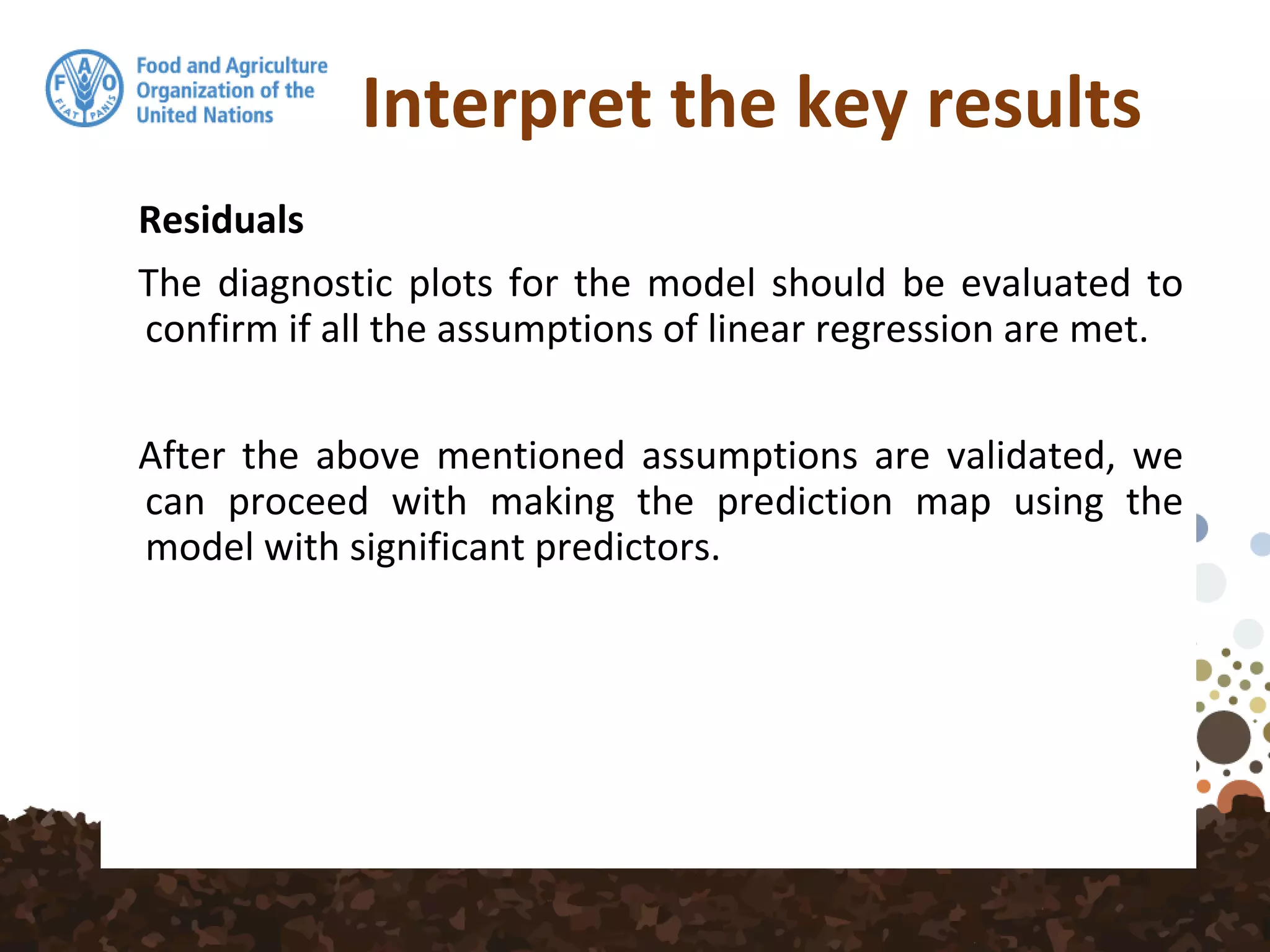 Interpret the key results
Residuals
The diagnostic plots for the model should be evaluated to
confirm if all the assumptions of linear regression are met.
After the above mentioned assumptions are validated, we
can proceed with making the prediction map using the
model with significant predictors.
 