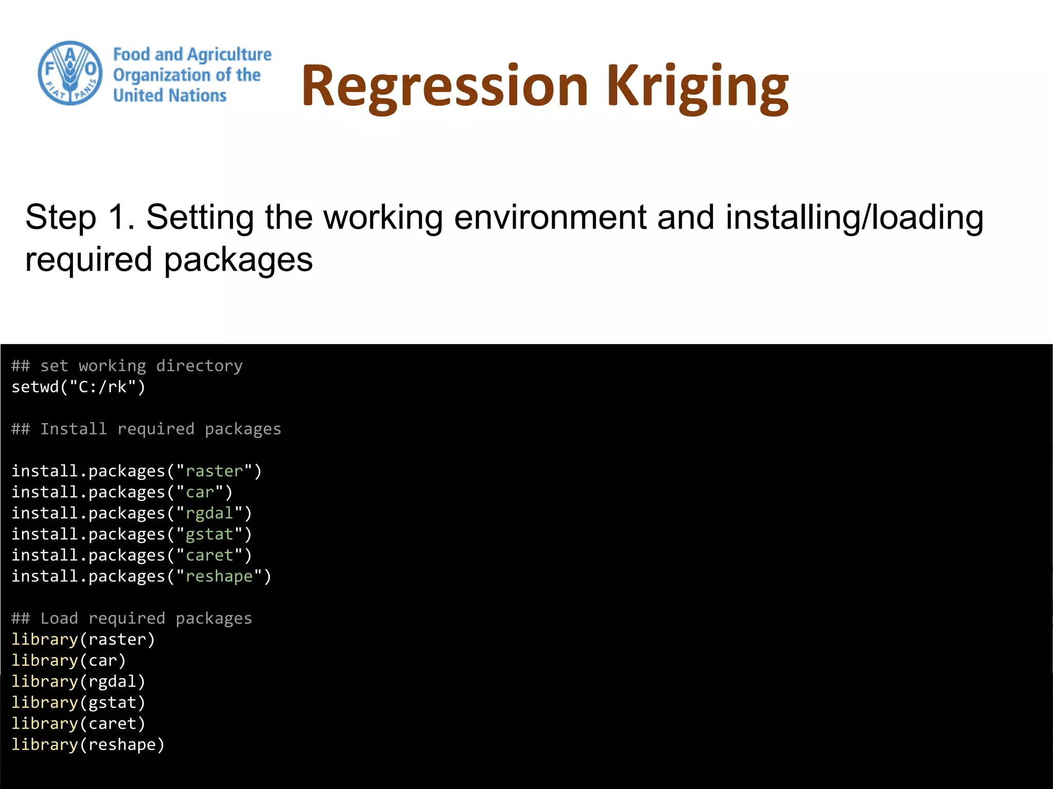 Regression Kriging
## set working directory
setwd("C:/rk")
## Install required packages
install.packages("raster")
install.packages("car")
install.packages("rgdal")
install.packages("gstat")
install.packages("caret")
install.packages("reshape")
## Load required packages
library(raster)
library(car)
library(rgdal)
library(gstat)
library(caret)
library(reshape)
Step 1. Setting the working environment and installing/loading
required packages
 