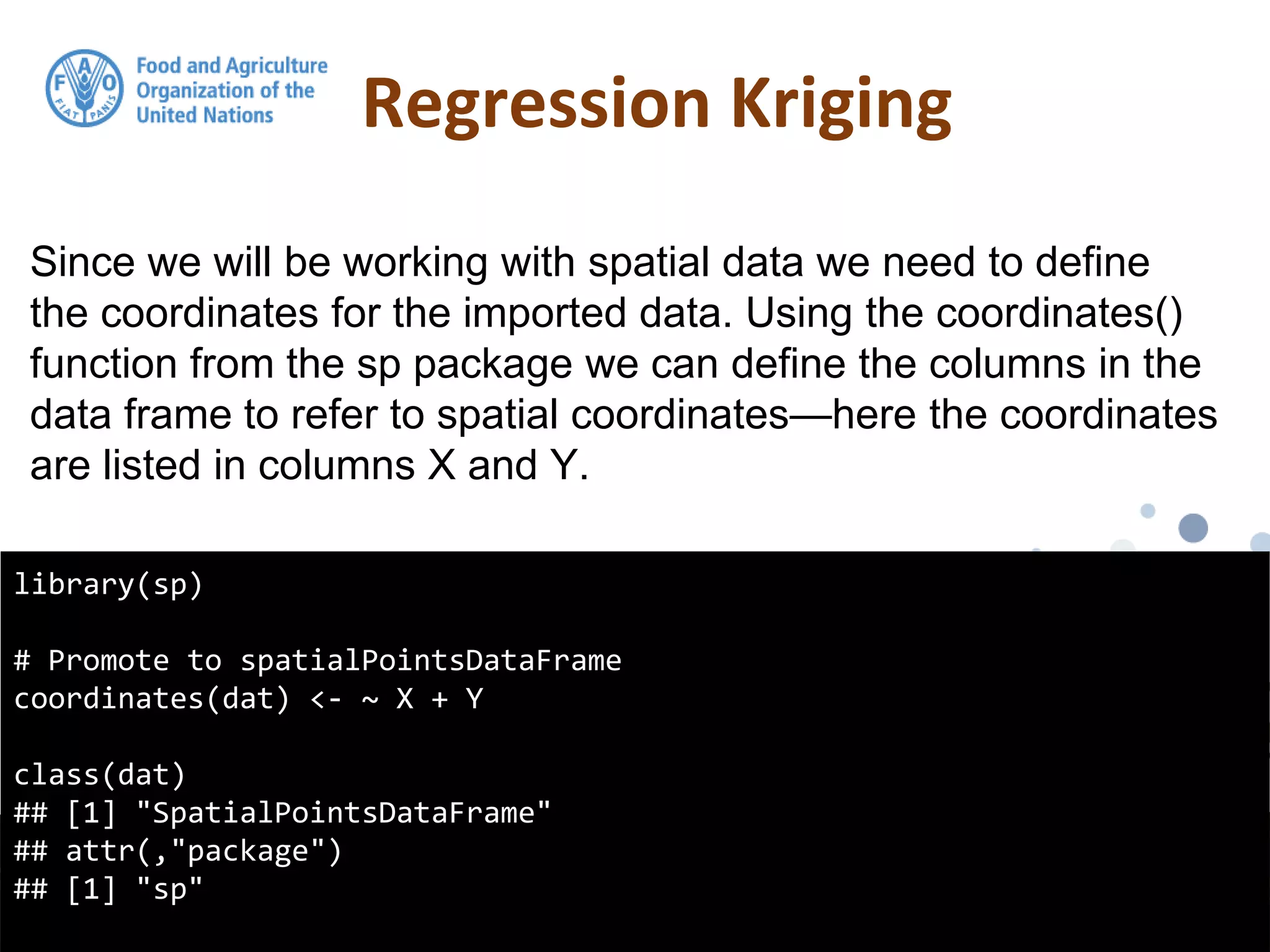 Regression Kriging
library(sp)
# Promote to spatialPointsDataFrame
coordinates(dat) <- ~ X + Y
class(dat)
## [1] "SpatialPointsDataFrame"
## attr(,"package")
## [1] "sp"
Since we will be working with spatial data we need to define
the coordinates for the imported data. Using the coordinates()
function from the sp package we can define the columns in the
data frame to refer to spatial coordinates—here the coordinates
are listed in columns X and Y.
 