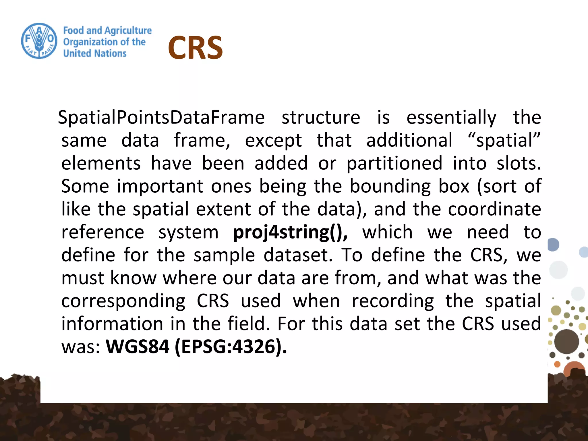 CRS
SpatialPointsDataFrame structure is essentially the
same data frame, except that additional “spatial”
elements have been added or partitioned into slots.
Some important ones being the bounding box (sort of
like the spatial extent of the data), and the coordinate
reference system proj4string(), which we need to
define for the sample dataset. To define the CRS, we
must know where our data are from, and what was the
corresponding CRS used when recording the spatial
information in the field. For this data set the CRS used
was: WGS84 (EPSG:4326).
 