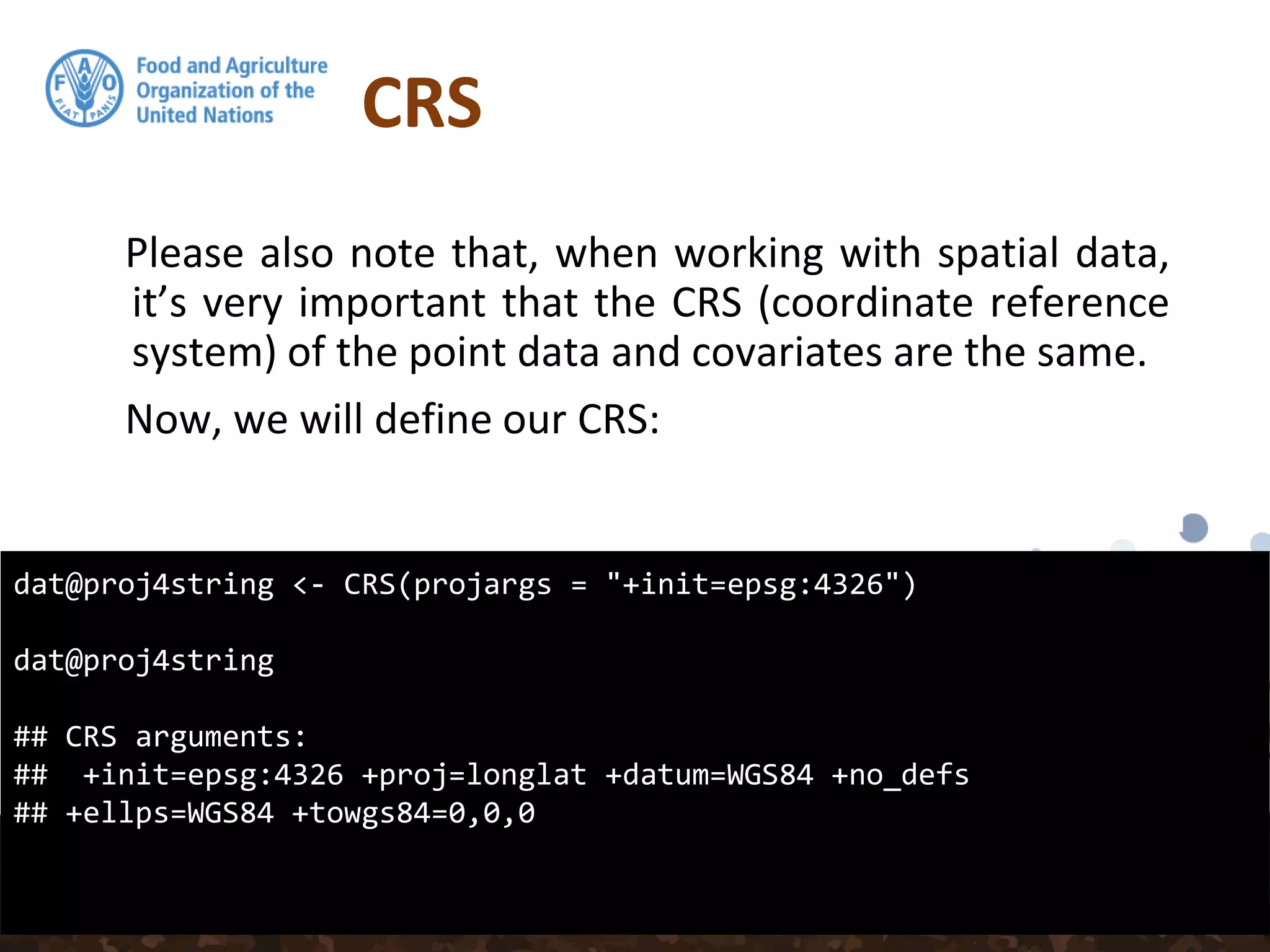 CRS
Please also note that, when working with spatial data,
it’s very important that the CRS (coordinate reference
system) of the point data and covariates are the same.
Now, we will define our CRS:
dat@proj4string <- CRS(projargs = "+init=epsg:4326")
dat@proj4string
## CRS arguments:
## +init=epsg:4326 +proj=longlat +datum=WGS84 +no_defs
## +ellps=WGS84 +towgs84=0,0,0
 