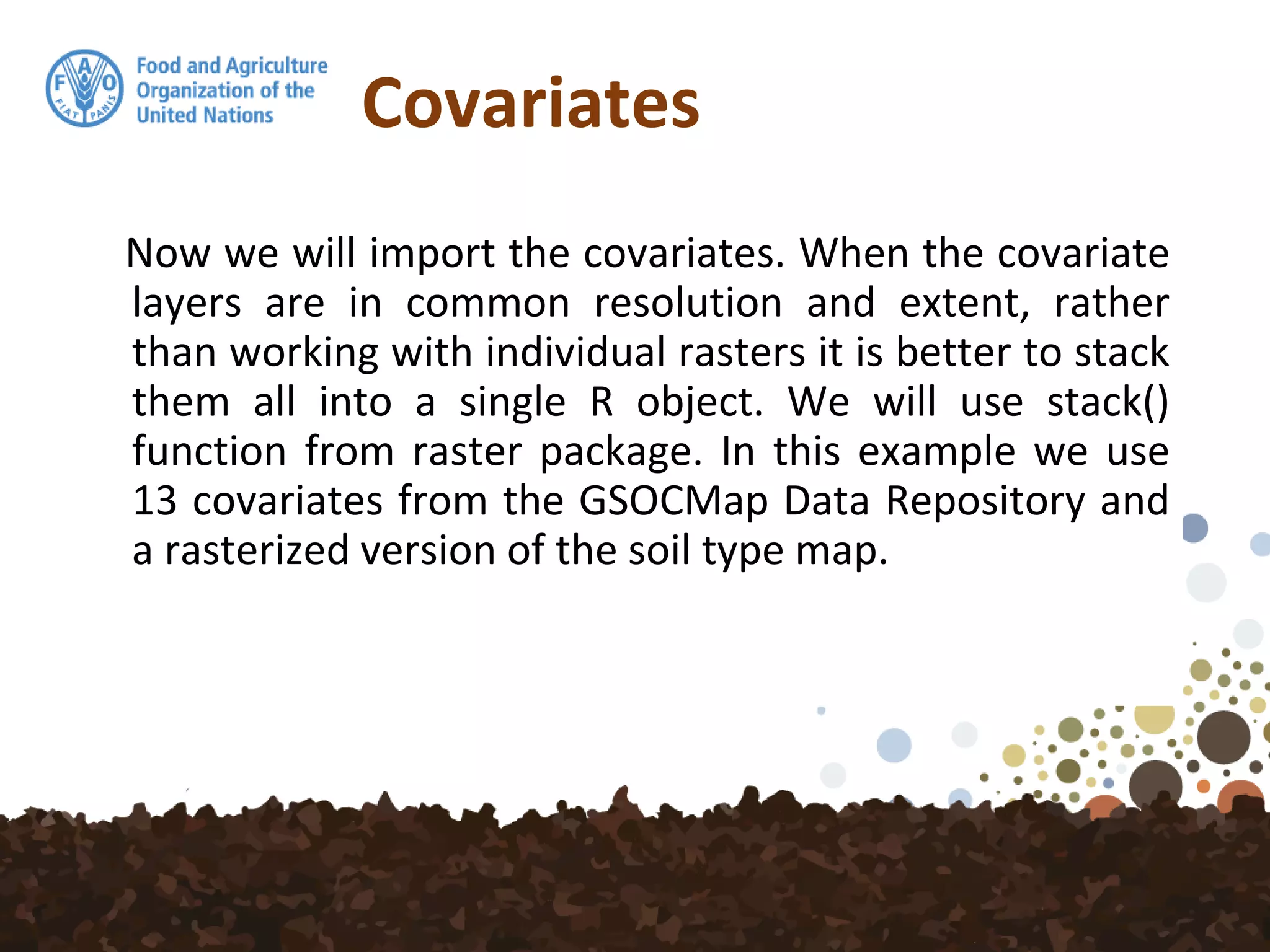 Covariates
Now we will import the covariates. When the covariate
layers are in common resolution and extent, rather
than working with individual rasters it is better to stack
them all into a single R object. We will use stack()
function from raster package. In this example we use
13 covariates from the GSOCMap Data Repository and
a rasterized version of the soil type map.
 