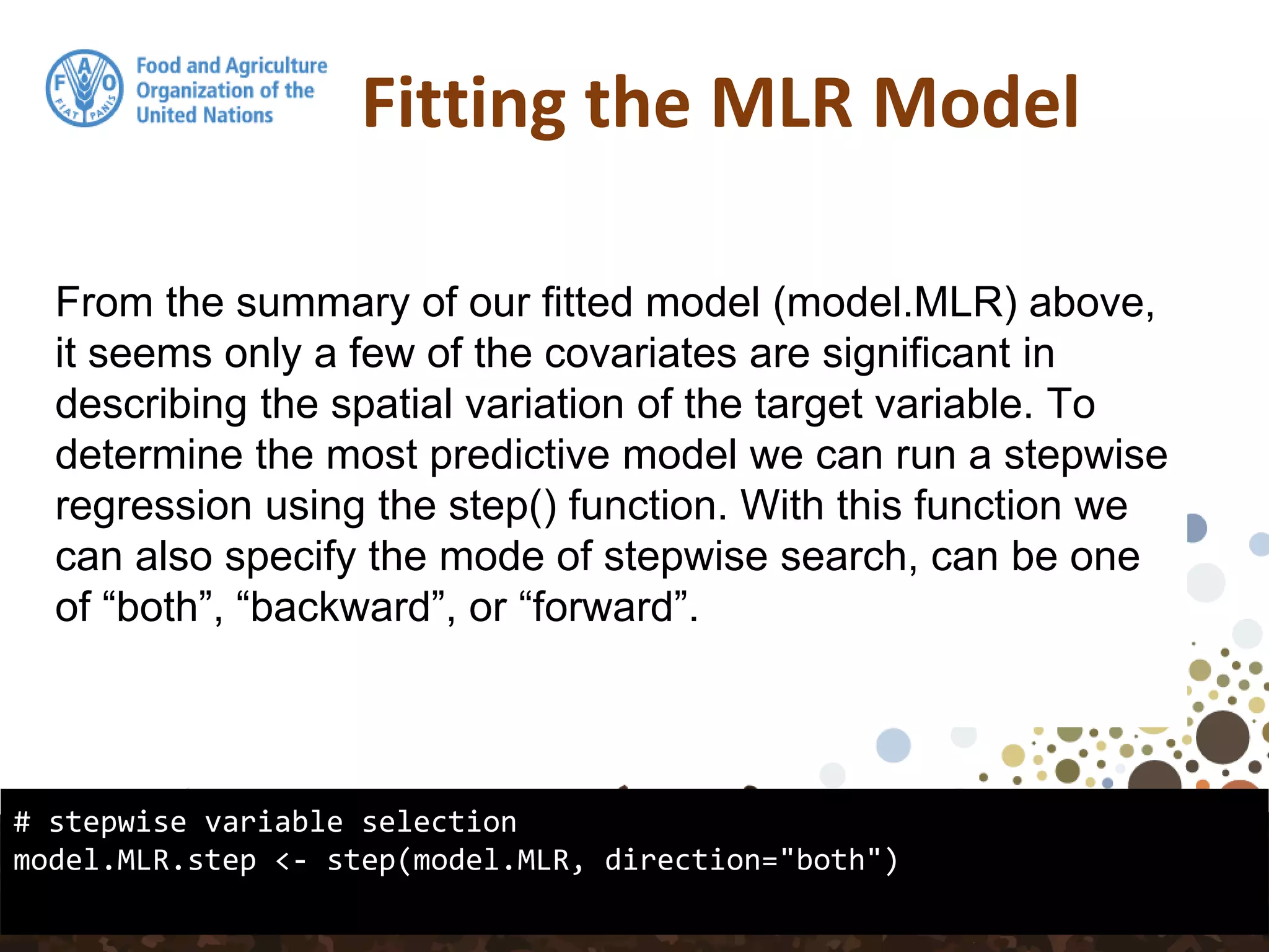 Fitting the MLR Model
# stepwise variable selection
model.MLR.step <- step(model.MLR, direction="both")
From the summary of our fitted model (model.MLR) above,
it seems only a few of the covariates are significant in
describing the spatial variation of the target variable. To
determine the most predictive model we can run a stepwise
regression using the step() function. With this function we
can also specify the mode of stepwise search, can be one
of “both”, “backward”, or “forward”.
 
