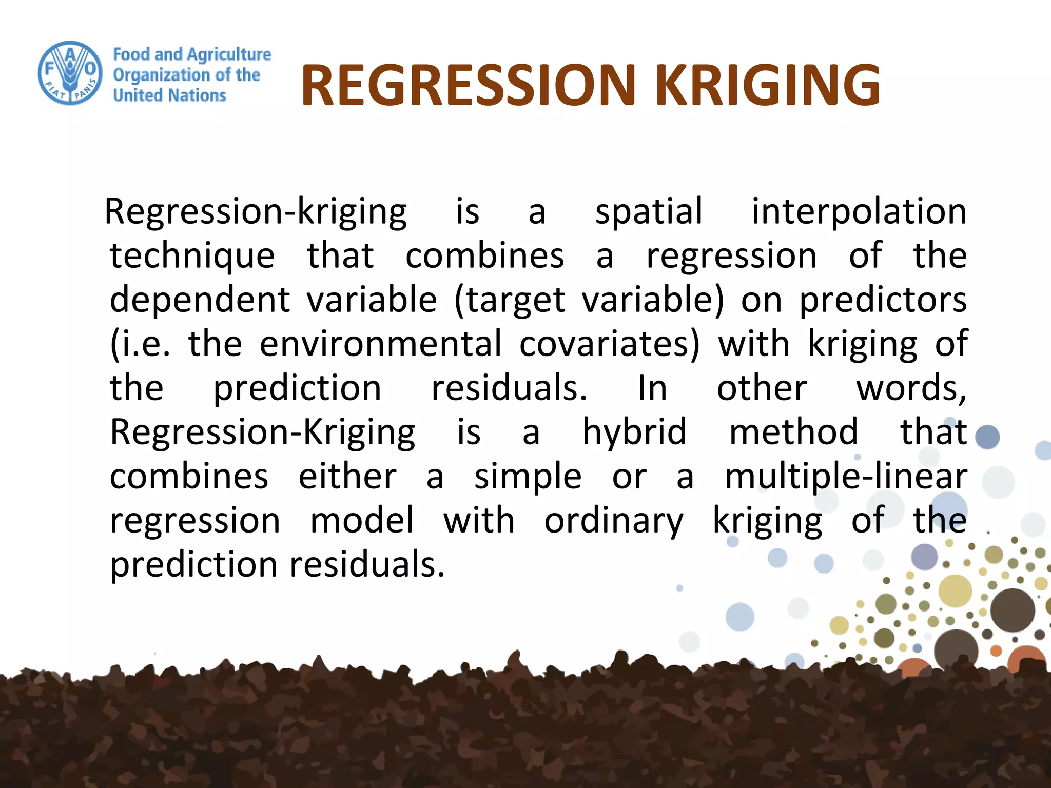 REGRESSION KRIGING
Regression-kriging is a spatial interpolation
technique that combines a regression of the
dependent variable (target variable) on predictors
(i.e. the environmental covariates) with kriging of
the prediction residuals. In other words,
Regression-Kriging is a hybrid method that
combines either a simple or a multiple-linear
regression model with ordinary kriging of the
prediction residuals.
 