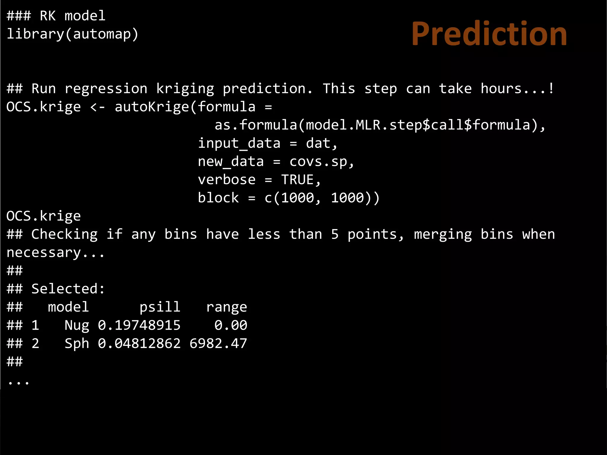 ### RK model
library(automap)
## Run regression kriging prediction. This step can take hours...!
OCS.krige <- autoKrige(formula =
as.formula(model.MLR.step$call$formula),
input_data = dat,
new_data = covs.sp,
verbose = TRUE,
block = c(1000, 1000))
OCS.krige
## Checking if any bins have less than 5 points, merging bins when
necessary...
##
## Selected:
## model psill range
## 1 Nug 0.19748915 0.00
## 2 Sph 0.04812862 6982.47
##
...
Prediction
 