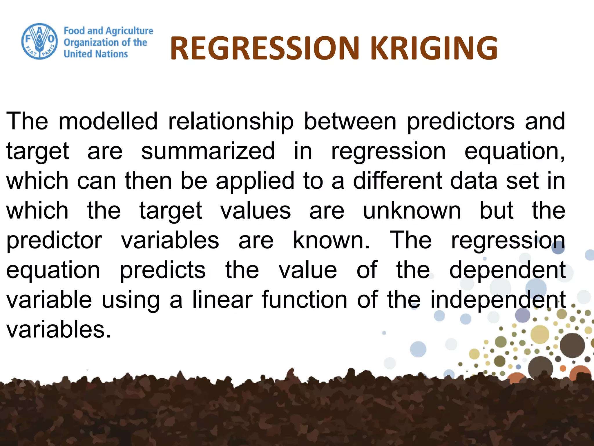 REGRESSION KRIGING
The modelled relationship between predictors and
target are summarized in regression equation,
which can then be applied to a different data set in
which the target values are unknown but the
predictor variables are known. The regression
equation predicts the value of the dependent
variable using a linear function of the independent
variables.
 