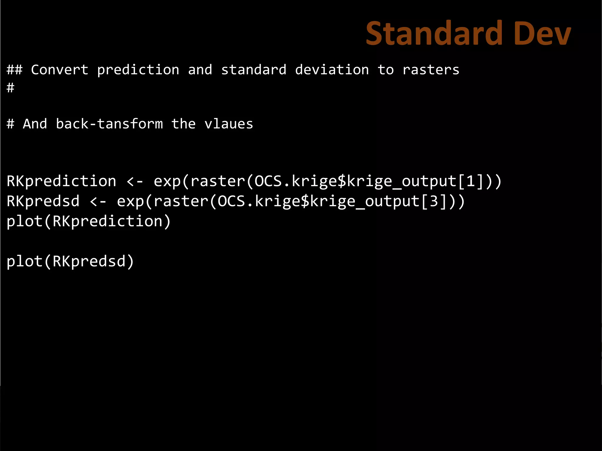 ## Convert prediction and standard deviation to rasters
#
# And back-tansform the vlaues
RKprediction <- exp(raster(OCS.krige$krige_output[1]))
RKpredsd <- exp(raster(OCS.krige$krige_output[3]))
plot(RKprediction)
plot(RKpredsd)
Standard Dev
 