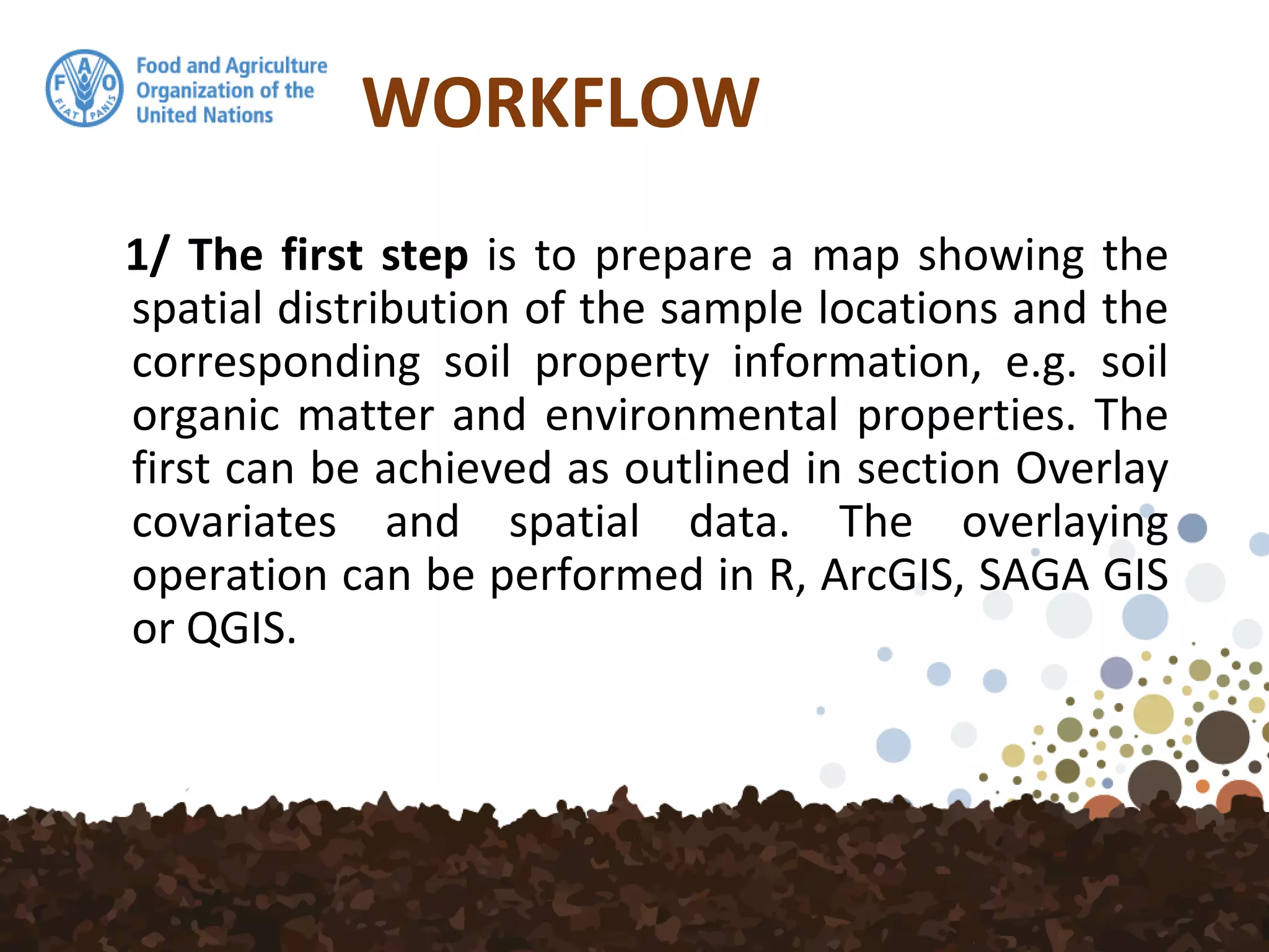 WORKFLOW
1/ The first step is to prepare a map showing the
spatial distribution of the sample locations and the
corresponding soil property information, e.g. soil
organic matter and environmental properties. The
first can be achieved as outlined in section Overlay
covariates and spatial data. The overlaying
operation can be performed in R, ArcGIS, SAGA GIS
or QGIS.
 