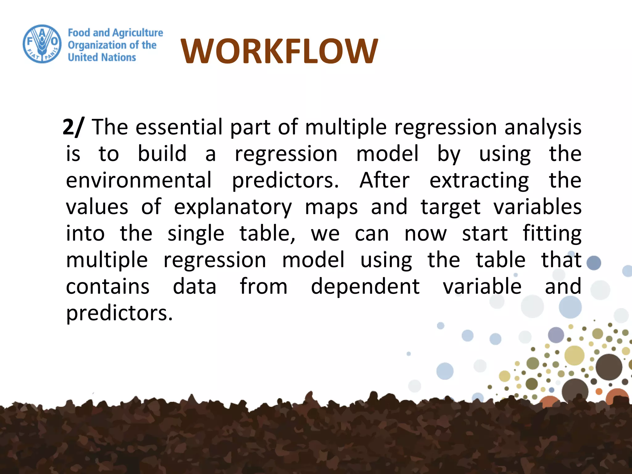 WORKFLOW
2/ The essential part of multiple regression analysis
is to build a regression model by using the
environmental predictors. After extracting the
values of explanatory maps and target variables
into the single table, we can now start fitting
multiple regression model using the table that
contains data from dependent variable and
predictors.
 