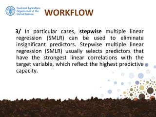 WORKFLOW
3/ In particular cases, stepwise multiple linear
regression (SMLR) can be used to eliminate
insignificant predictors. Stepwise multiple linear
regression (SMLR) usually selects predictors that
have the strongest linear correlations with the
target variable, which reflect the highest predictive
capacity.
 