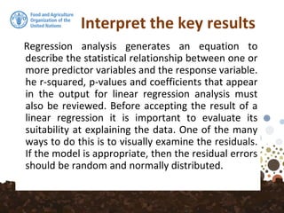 Interpret the key results
Regression analysis generates an equation to
describe the statistical relationship between one or
more predictor variables and the response variable.
he r-squared, p-values and coefficients that appear
in the output for linear regression analysis must
also be reviewed. Before accepting the result of a
linear regression it is important to evaluate its
suitability at explaining the data. One of the many
ways to do this is to visually examine the residuals.
If the model is appropriate, then the residual errors
should be random and normally distributed.
 