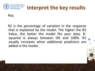 Interpret the key results
Rsq
R2 is the percentage of variation in the response
that is explained by the model. The higher the R2
Value, the better the model fits your data. R-
squared is always between 0% and 100%. R2
usually increases when additional predictors are
added in the model.
 
