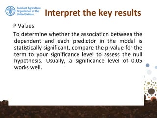 Interpret the key results
P Values
To determine whether the association between the
dependent and each predictor in the model is
statistically significant, compare the p-value for the
term to your significance level to assess the null
hypothesis. Usually, a significance level of 0.05
works well.
 