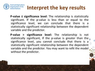 Interpret the key results
P-value ≤ significance level: The relationship is statistically
significant. If the p-value is less than or equal to the
significance level, we can conclude that there is a
statistically significant relationship between the dependent
variable and the predictor.
P-value > significance level: The relationship is not
statistically significant, If the p-value is greater than the
significance level, you cannot conclude that there is a
statistically significant relationship between the dependent
variable and the predictor. You may want to refit the model
without the predictor.
 
