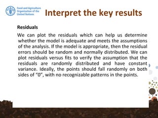 Interpret the key results
Residuals
We can plot the residuals which can help us determine
whether the model is adequate and meets the assumptions
of the analysis. If the model is appropriate, then the residual
errors should be random and normally distributed. We can
plot residuals versus fits to verify the assumption that the
residuals are randomly distributed and have constant
variance. Ideally, the points should fall randomly on both
sides of “0”, with no recognizable patterns in the points.
 