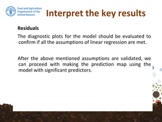 Interpret the key results
Residuals
The diagnostic plots for the model should be evaluated to
confirm if all the assumptions of linear regression are met.
After the above mentioned assumptions are validated, we
can proceed with making the prediction map using the
model with significant predictors.
 