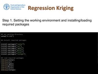 Regression Kriging
## set working directory
setwd("C:/rk")
## Install required packages
install.packages("raster")
install.packages("car")
install.packages("rgdal")
install.packages("gstat")
install.packages("caret")
install.packages("reshape")
## Load required packages
library(raster)
library(car)
library(rgdal)
library(gstat)
library(caret)
library(reshape)
Step 1. Setting the working environment and installing/loading
required packages
 